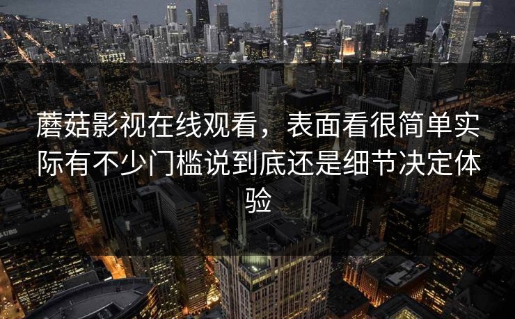 蘑菇影视在线观看，表面看很简单实际有不少门槛说到底还是细节决定体验