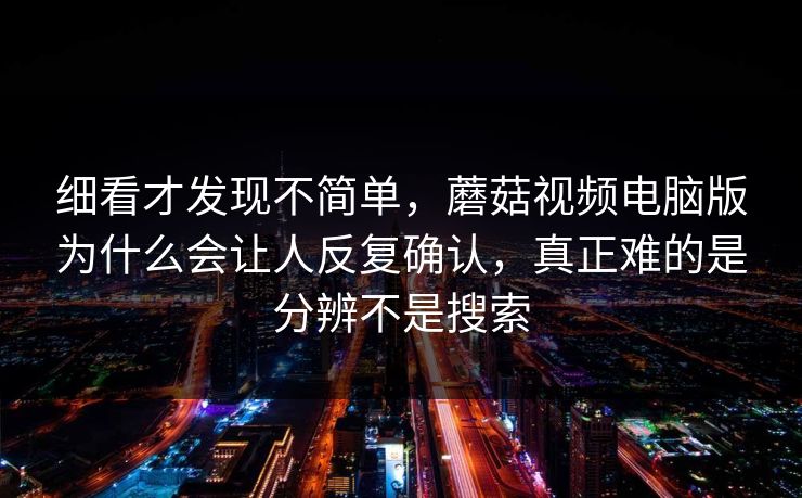 细看才发现不简单，蘑菇视频电脑版为什么会让人反复确认，真正难的是分辨不是搜索