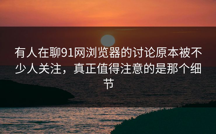 有人在聊91网浏览器的讨论原本被不少人关注，真正值得注意的是那个细节