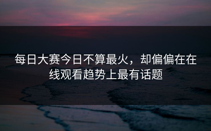每日大赛今日不算最火，却偏偏在在线观看趋势上最有话题