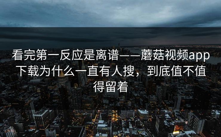 看完第一反应是离谱——蘑菇视频app下载为什么一直有人搜，到底值不值得留着