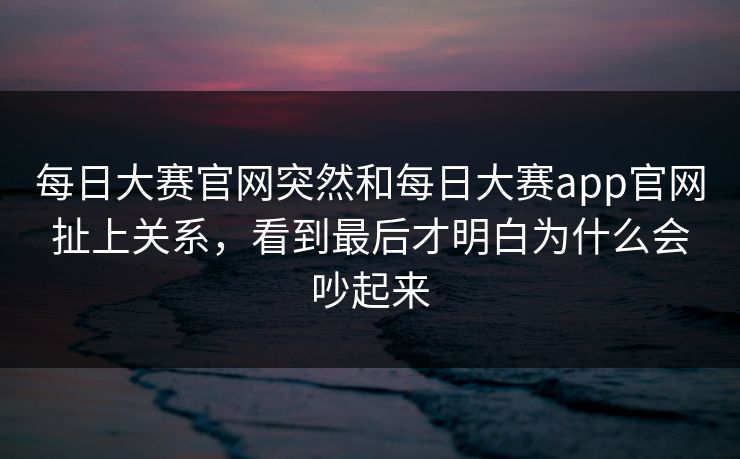 每日大赛官网突然和每日大赛app官网扯上关系，看到最后才明白为什么会吵起来