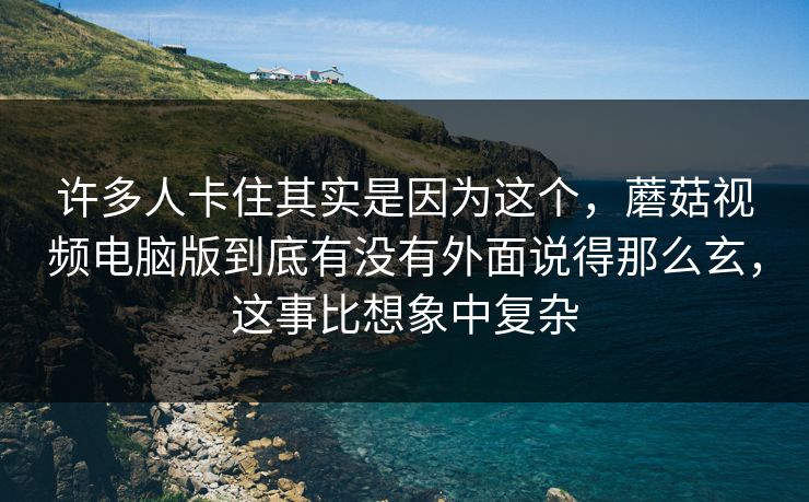 许多人卡住其实是因为这个，蘑菇视频电脑版到底有没有外面说得那么玄，这事比想象中复杂