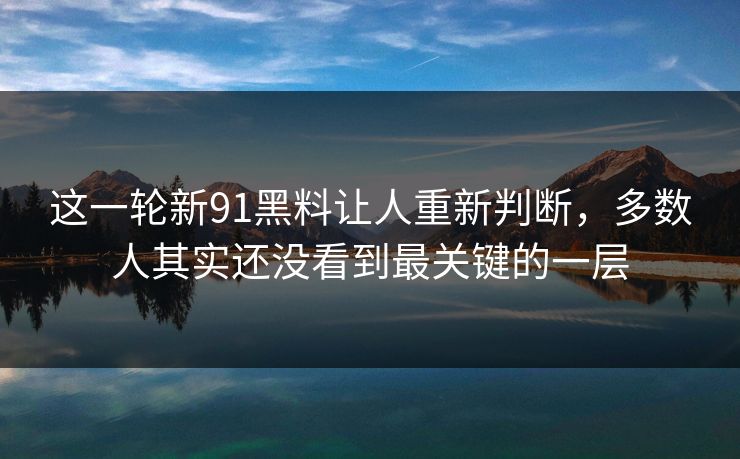 这一轮新91黑料让人重新判断，多数人其实还没看到最关键的一层