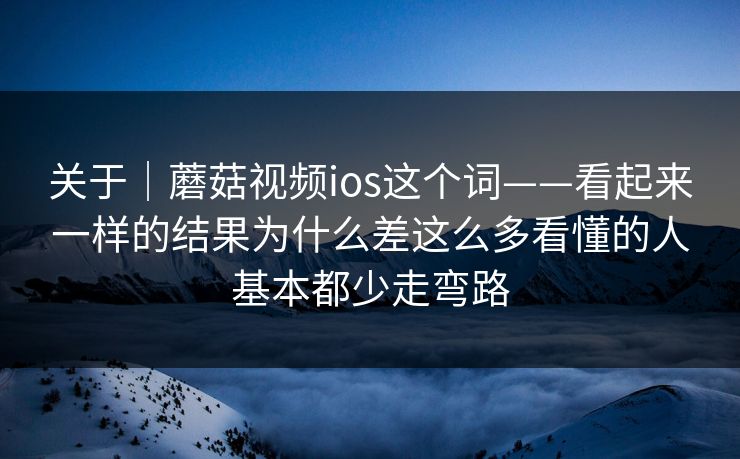 关于｜蘑菇视频ios这个词——看起来一样的结果为什么差这么多看懂的人基本都少走弯路