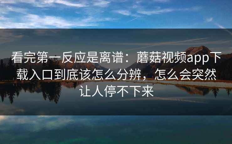 看完第一反应是离谱：蘑菇视频app下载入口到底该怎么分辨，怎么会突然让人停不下来