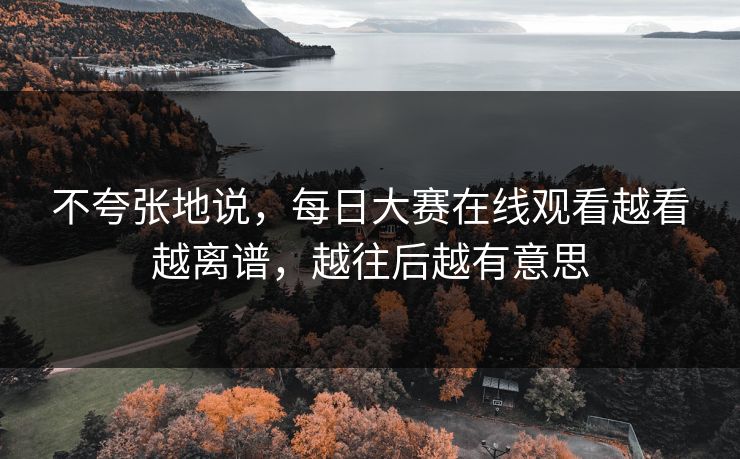 不夸张地说，每日大赛在线观看越看越离谱，越往后越有意思