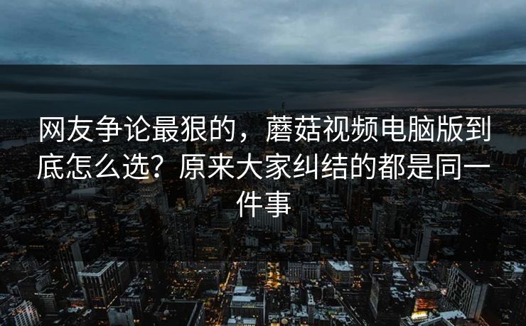 网友争论最狠的，蘑菇视频电脑版到底怎么选？原来大家纠结的都是同一件事