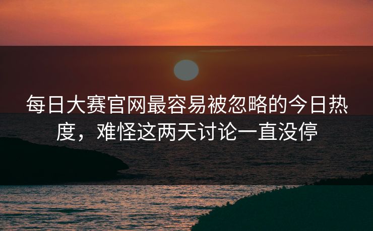 每日大赛官网最容易被忽略的今日热度，难怪这两天讨论一直没停