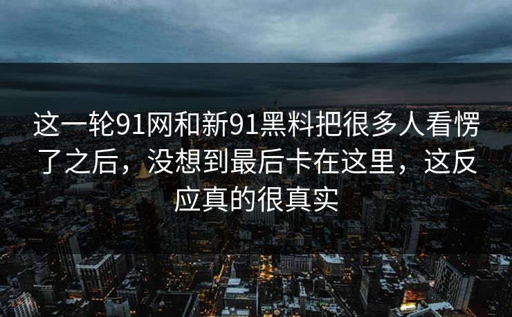 这一轮91网和新91黑料把很多人看愣了之后，没想到最后卡在这里，这反应真的很真实
