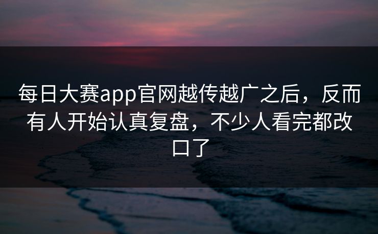 每日大赛app官网越传越广之后，反而有人开始认真复盘，不少人看完都改口了