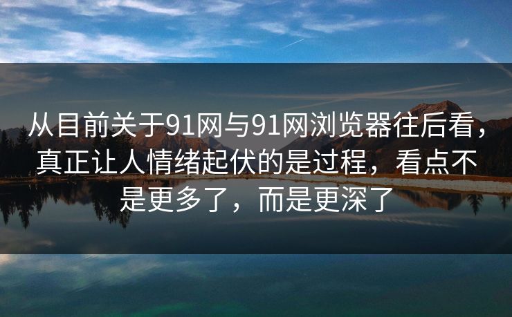 从目前关于91网与91网浏览器往后看，真正让人情绪起伏的是过程，看点不是更多了，而是更深了