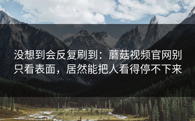 没想到会反复刷到：蘑菇视频官网别只看表面，居然能把人看得停不下来