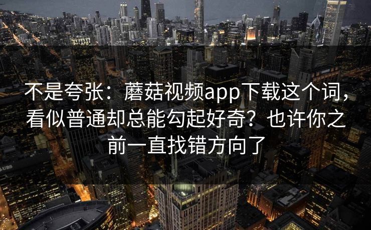 不是夸张：蘑菇视频app下载这个词，看似普通却总能勾起好奇？也许你之前一直找错方向了