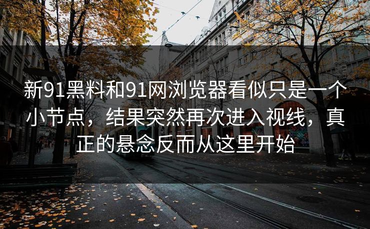 新91黑料和91网浏览器看似只是一个小节点，结果突然再次进入视线，真正的悬念反而从这里开始