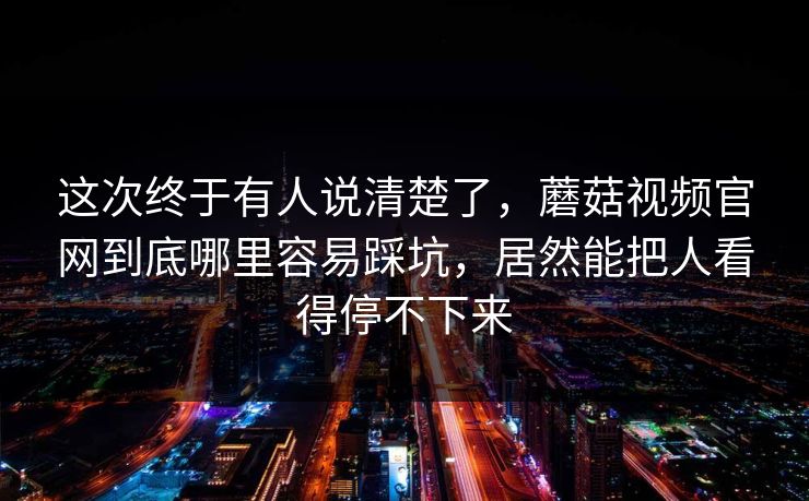 这次终于有人说清楚了，蘑菇视频官网到底哪里容易踩坑，居然能把人看得停不下来
