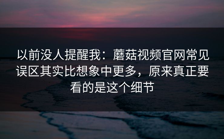 以前没人提醒我：蘑菇视频官网常见误区其实比想象中更多，原来真正要看的是这个细节