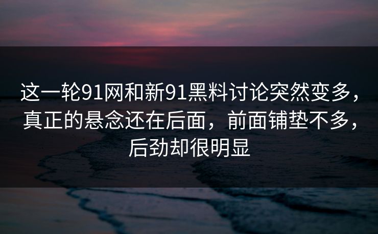 这一轮91网和新91黑料讨论突然变多，真正的悬念还在后面，前面铺垫不多，后劲却很明显
