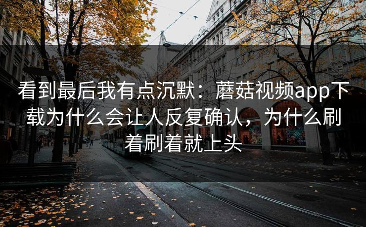 看到最后我有点沉默：蘑菇视频app下载为什么会让人反复确认，为什么刷着刷着就上头