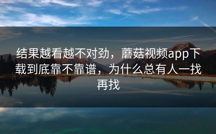 结果越看越不对劲，蘑菇视频app下载到底靠不靠谱，为什么总有人一找再找