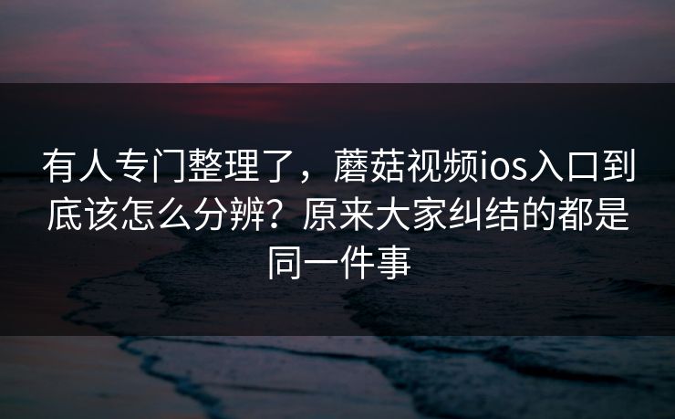 有人专门整理了，蘑菇视频ios入口到底该怎么分辨？原来大家纠结的都是同一件事