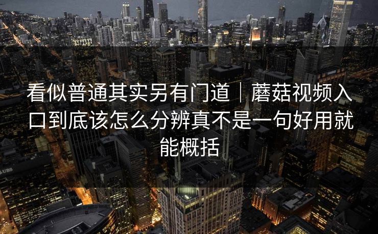 看似普通其实另有门道｜蘑菇视频入口到底该怎么分辨真不是一句好用就能概括