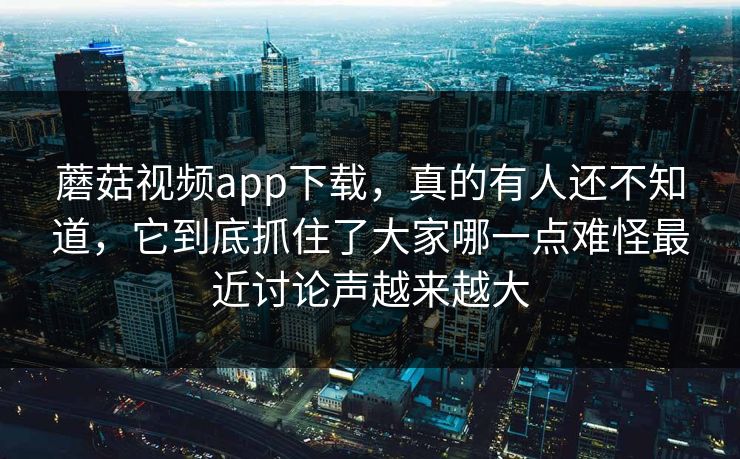 蘑菇视频app下载，真的有人还不知道，它到底抓住了大家哪一点难怪最近讨论声越来越大