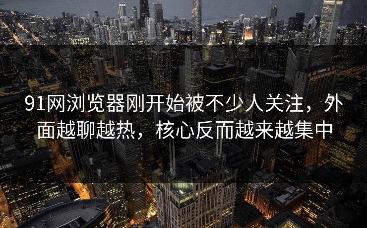 91网浏览器刚开始被不少人关注，外面越聊越热，核心反而越来越集中