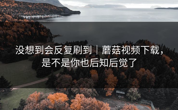 没想到会反复刷到｜蘑菇视频下载，是不是你也后知后觉了