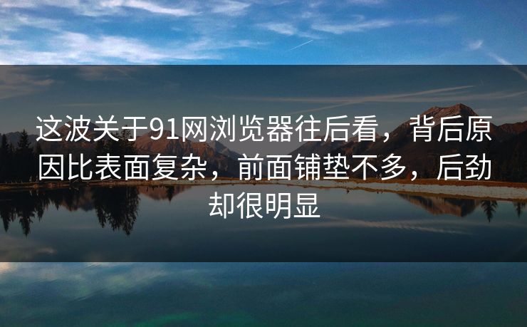 这波关于91网浏览器往后看，背后原因比表面复杂，前面铺垫不多，后劲却很明显
