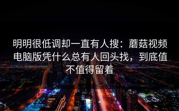 明明很低调却一直有人搜：蘑菇视频电脑版凭什么总有人回头找，到底值不值得留着