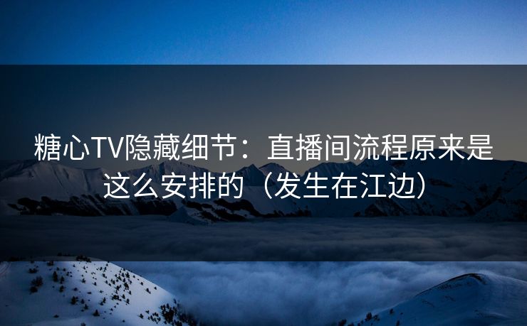 糖心TV隐藏细节：直播间流程原来是这么安排的（发生在江边）