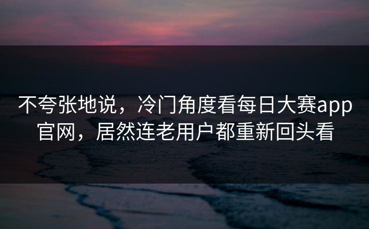 不夸张地说，冷门角度看每日大赛app官网，居然连老用户都重新回头看