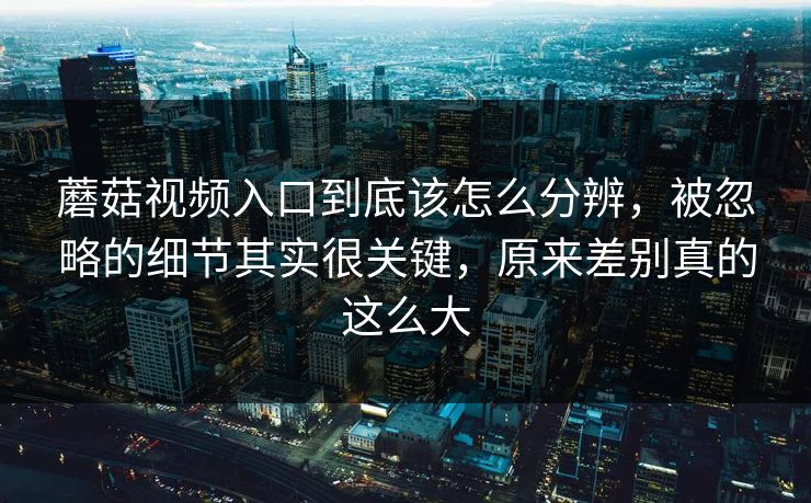 蘑菇视频入口到底该怎么分辨，被忽略的细节其实很关键，原来差别真的这么大