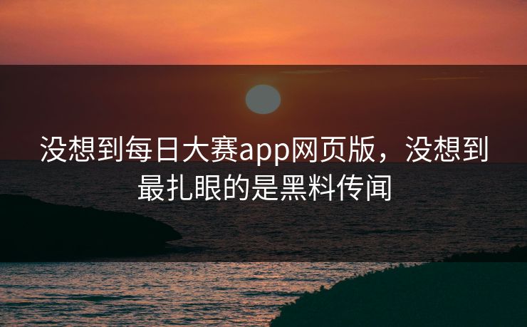 没想到每日大赛app网页版，没想到最扎眼的是黑料传闻