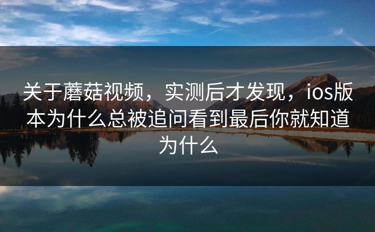 关于蘑菇视频，实测后才发现，ios版本为什么总被追问看到最后你就知道为什么