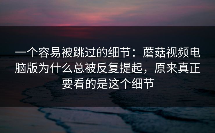 一个容易被跳过的细节：蘑菇视频电脑版为什么总被反复提起，原来真正要看的是这个细节