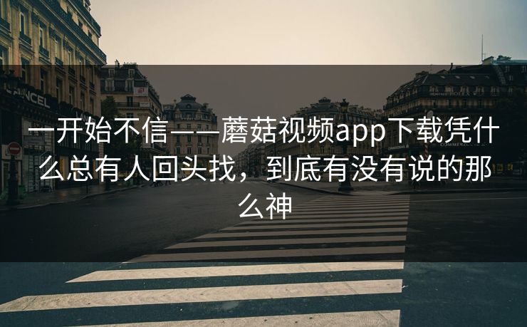 一开始不信——蘑菇视频app下载凭什么总有人回头找，到底有没有说的那么神