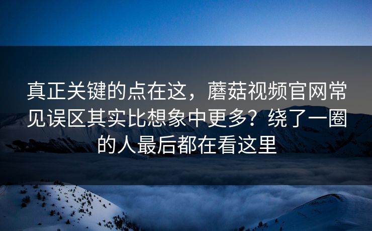 真正关键的点在这，蘑菇视频官网常见误区其实比想象中更多？绕了一圈的人最后都在看这里