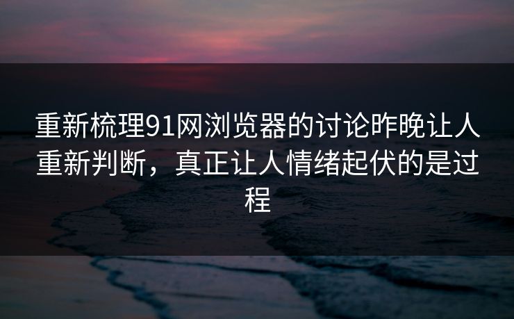 重新梳理91网浏览器的讨论昨晚让人重新判断，真正让人情绪起伏的是过程