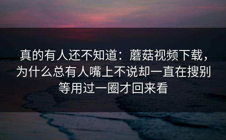 真的有人还不知道：蘑菇视频下载，为什么总有人嘴上不说却一直在搜别等用过一圈才回来看