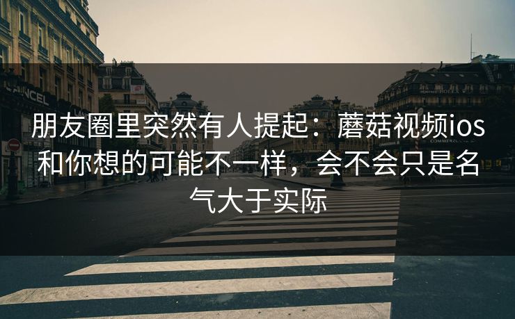 朋友圈里突然有人提起：蘑菇视频ios和你想的可能不一样，会不会只是名气大于实际