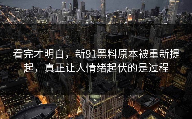 看完才明白，新91黑料原本被重新提起，真正让人情绪起伏的是过程