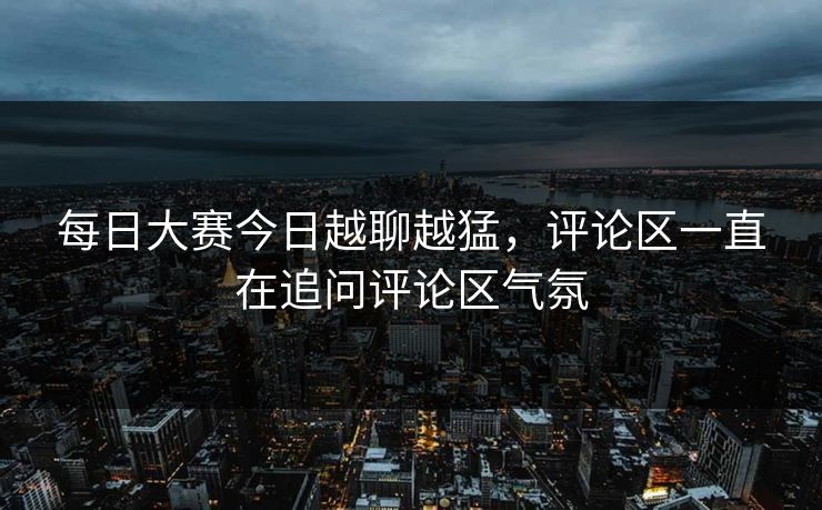 每日大赛今日越聊越猛，评论区一直在追问评论区气氛