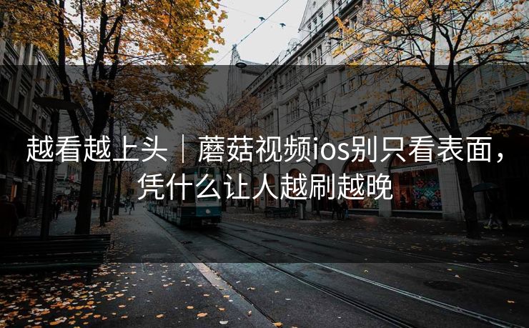 越看越上头｜蘑菇视频ios别只看表面，凭什么让人越刷越晚