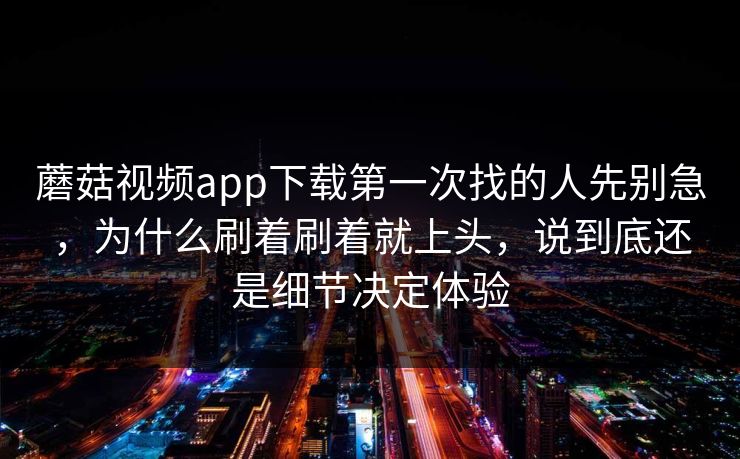 蘑菇视频app下载第一次找的人先别急，为什么刷着刷着就上头，说到底还是细节决定体验
