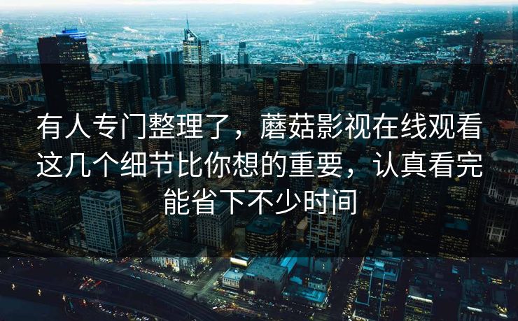 有人专门整理了，蘑菇影视在线观看这几个细节比你想的重要，认真看完能省下不少时间