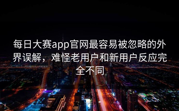 每日大赛app官网最容易被忽略的外界误解，难怪老用户和新用户反应完全不同