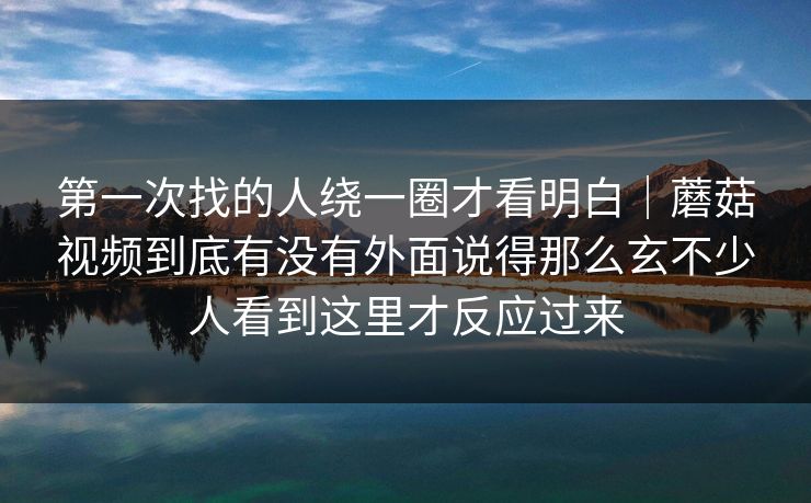 第一次找的人绕一圈才看明白｜蘑菇视频到底有没有外面说得那么玄不少人看到这里才反应过来