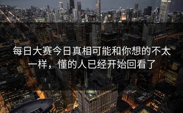 每日大赛今日真相可能和你想的不太一样，懂的人已经开始回看了
